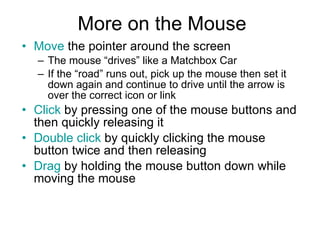 More on the Mouse Move  the pointer around the screen The mouse “drives” like a Matchbox Car If the “road” runs out, pick up the mouse then set it down again and continue to drive until the arrow is over the correct icon or link Click  by pressing one of the mouse buttons and then quickly releasing it Double click  by quickly clicking the mouse button twice and then releasing Drag  by holding the mouse button down while moving the mouse 