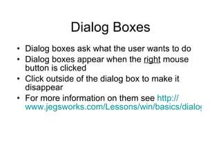 Dialog Boxes Dialog boxes ask what the user wants to do Dialog boxes appear when the  right  mouse button is clicked Click outside of the dialog box to make it disappear For more information on them see  http:// www.jegsworks.com/Lessons/win/basics/dialog.htm 