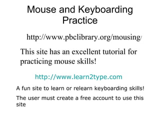 Mouse and Keyboarding Practice http://www.pbclibrary.org/mousing / This site has an excellent tutorial for practicing mouse skills !  http://www.learn2type.com A fun site to learn or relearn keyboarding skills! The user must create a free account to use this site 