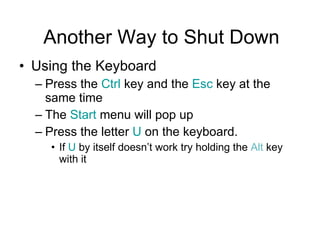 Another Way to Shut Down Using the Keyboard Press the  Ctrl  key and the  Esc  key at the same time The  Start  menu will pop up Press the letter  U  on the keyboard.  If  U  by itself doesn’t work try holding the  Alt  key with it 