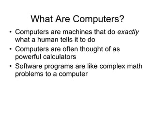 What Are Computers? Computers are machines that do  exactly  what a human tells it to do Computers are often thought of as powerful calculators Software programs are like complex math problems to a computer 