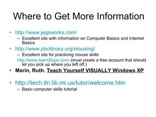 Where to Get More Information http://www.jegsworks.com/ Excellent site with information on Computer Basics and Internet Basics http://www.pbclibrary.org/mousing/ Excellent site for practicing mouse skills http://www.learn2type.com/  (must create a free account that should let you pick up where you left off.) Marin, Ruth.  Teach Yourself VISUALLY Windows XP http://tech.tln.lib.mi.us/tutor/welcome.htm Basic computer skills tutorial 