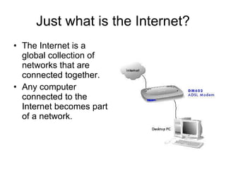 Just what is the Internet? The Internet is a global collection of networks that are connected together. Any computer connected to the Internet becomes part of a network. 