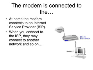 The modem is connected to the… At home the modem connects to an Internet Service Provider (ISP). When you connect to the ISP, they may connect to another network and so on… 