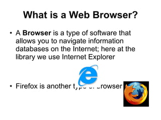 What is a Web Browser? A  Browser  is a type of software that allows you to navigate information databases on the Internet; here at the library we use Internet Explorer Firefox is another type of browser 