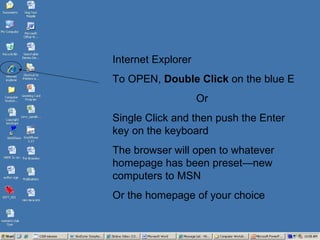 Internet Explorer  To OPEN,  Double Click  on the blue E Or Single Click and then push the Enter key on the keyboard The browser will open to whatever homepage has been preset—new computers to MSN  Or the homepage of your choice 
