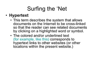 Surfing the ‘Net Hypertext   This term describes the system that allows documents on the Internet to be cross-linked so that the reader can see related documents by clicking on a highlighted word or symbol. The colored and/or underlined text   (for example, like this)   corresponds to hypertext links to other websites (or other locations within the present website.) 