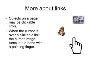 More about links Objects on a page may be clickable links. When the cursor is over a clickable link the cursor image turns into a hand with a pointing finger. 