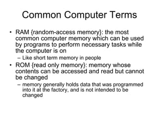 Common Computer Terms RAM {random-access memory}: the most common computer memory which can be used by programs to perform necessary tasks while the computer is on Like short term memory in people ROM {read only memory}: memory whose contents can be accessed and read but cannot be changed  memory generally holds data that was programmed into it at the factory, and is not intended to be changed  
