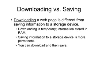 Downloading vs. Saving Downloading  a web page is different from saving information to a storage device. Downloading is temporary; information stored in RAM. Saving information to a storage device is more permanent. You can download and then save. 