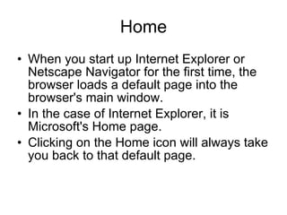 Home When you start up Internet Explorer or Netscape Navigator for the first time, the browser loads a default page into the browser's main window.  In the case of Internet Explorer, it is Microsoft's Home page. Clicking on the Home icon will always take you back to that default page. 