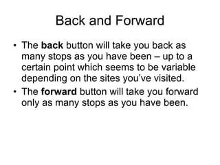 Back and Forward The  back  button will take you back as many stops as you have been – up to a certain point which seems to be variable depending on the sites you’ve visited. The  forward  button will take you forward only as many stops as you have been.  