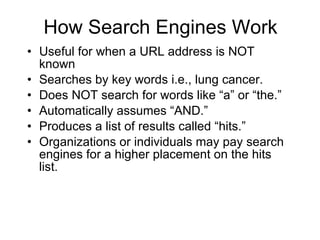 How Search Engines Work Useful for when a URL address is NOT known Searches by key words i.e., lung cancer. Does NOT search for words like “a” or “the.” Automatically assumes “AND.” Produces a list of results called “hits.” Organizations or individuals may pay search engines for a higher placement on the hits list. 