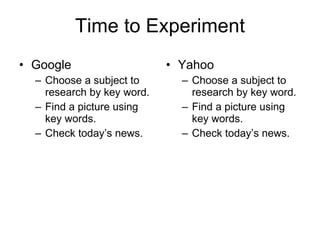 Time to Experiment Google Choose a subject to research by key word. Find a picture using key words. Check today’s news. Yahoo Choose a subject to research by key word. Find a picture using key words. Check today’s news. 
