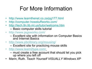 For More Information http://www.learnthenet.co.za/pg177.html http://computer.howstuffworks.com/ http://tech.tln.lib.mi.us/tutor/welcome.htm Basic computer skills tutorial http://www.jegsworks.com/ Excellent site with information on Computer Basics and Internet Basics http://www.pbclibrary.org/mousing / Excellent site for practicing mouse skills http://www.learn2type.com/   must create a free account that should let you pick up where you left off Marin, Ruth.  Teach Yourself VISUALLY Windows XP 