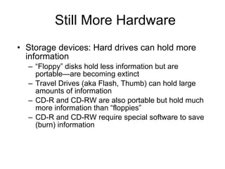 Still More Hardware Storage devices: Hard drives can hold more information “ Floppy” disks hold less information but are portable—are becoming extinct Travel Drives (aka Flash, Thumb) can hold large amounts of information CD-R and CD-RW are also portable but hold much more information than “floppies” CD-R and CD-RW require special software to save (burn) information 