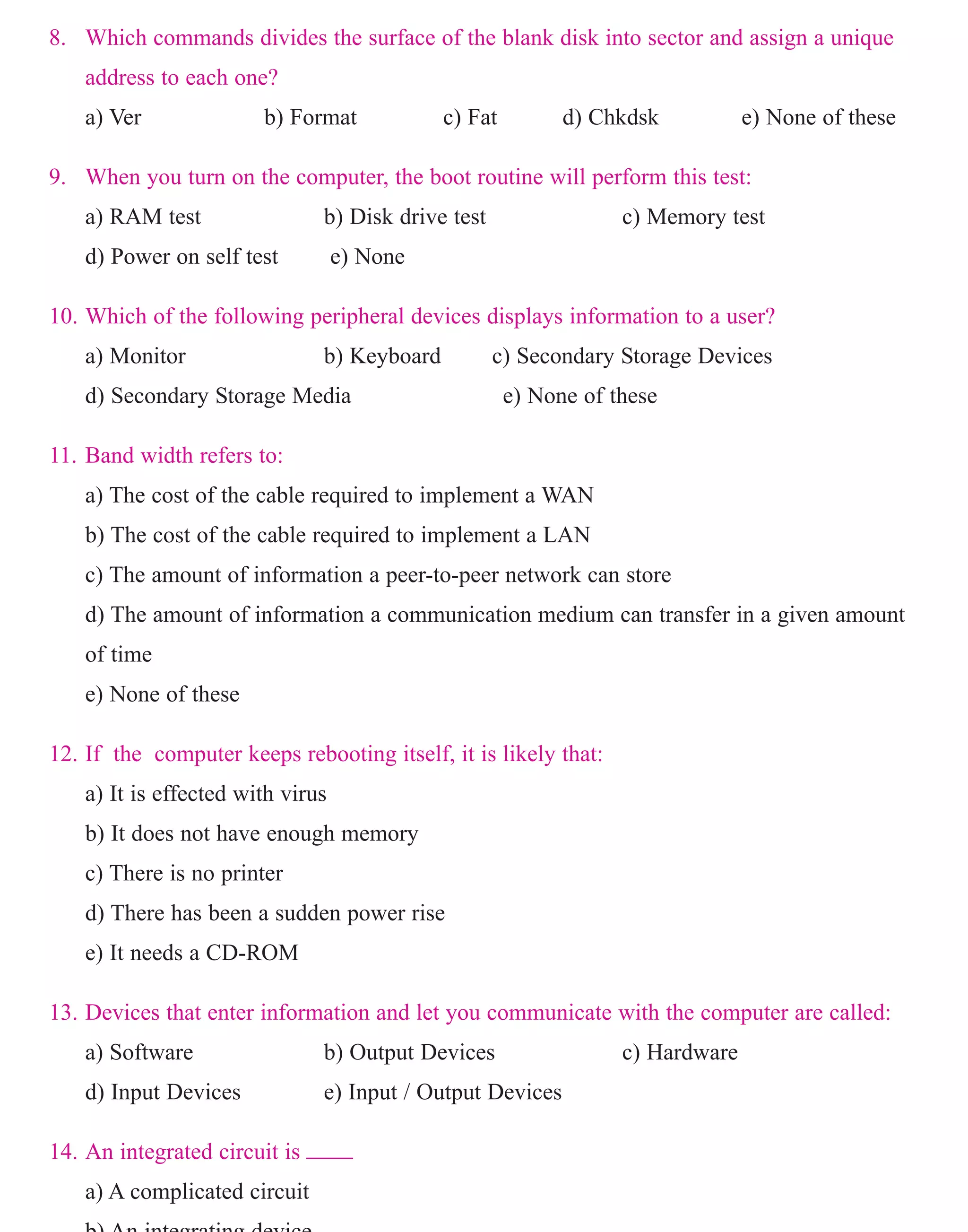 8. Which commands divides the surface of the blank disk into sector and assign a unique
address to each one?
a) Ver b) Format c) Fat d) Chkdsk e) None of these
9. When you turn on the computer, the boot routine will perform this test:
a) RAM test b) Disk drive test c) Memory test
d) Power on self test e) None
10. Which of the following peripheral devices displays information to a user?
a) Monitor b) Keyboard c) Secondary Storage Devices
d) Secondary Storage Media e) None of these
11. Band width refers to:
a) The cost of the cable required to implement a WAN
b) The cost of the cable required to implement a LAN
c) The amount of information a peer-to-peer network can store
d) The amount of information a communication medium can transfer in a given amount
of time
e) None of these
12. If the computer keeps rebooting itself, it is likely that:
a) It is effected with virus
b) It does not have enough memory
c) There is no printer
d) There has been a sudden power rise
e) It needs a CD-ROM
13. Devices that enter information and let you communicate with the computer are called:
a) Software b) Output Devices c) Hardware
d) Input Devices e) Input / Output Devices
14. An integrated circuit is ____
a) A complicated circuit
b) An integrating device
www.sakshieducation.com
 