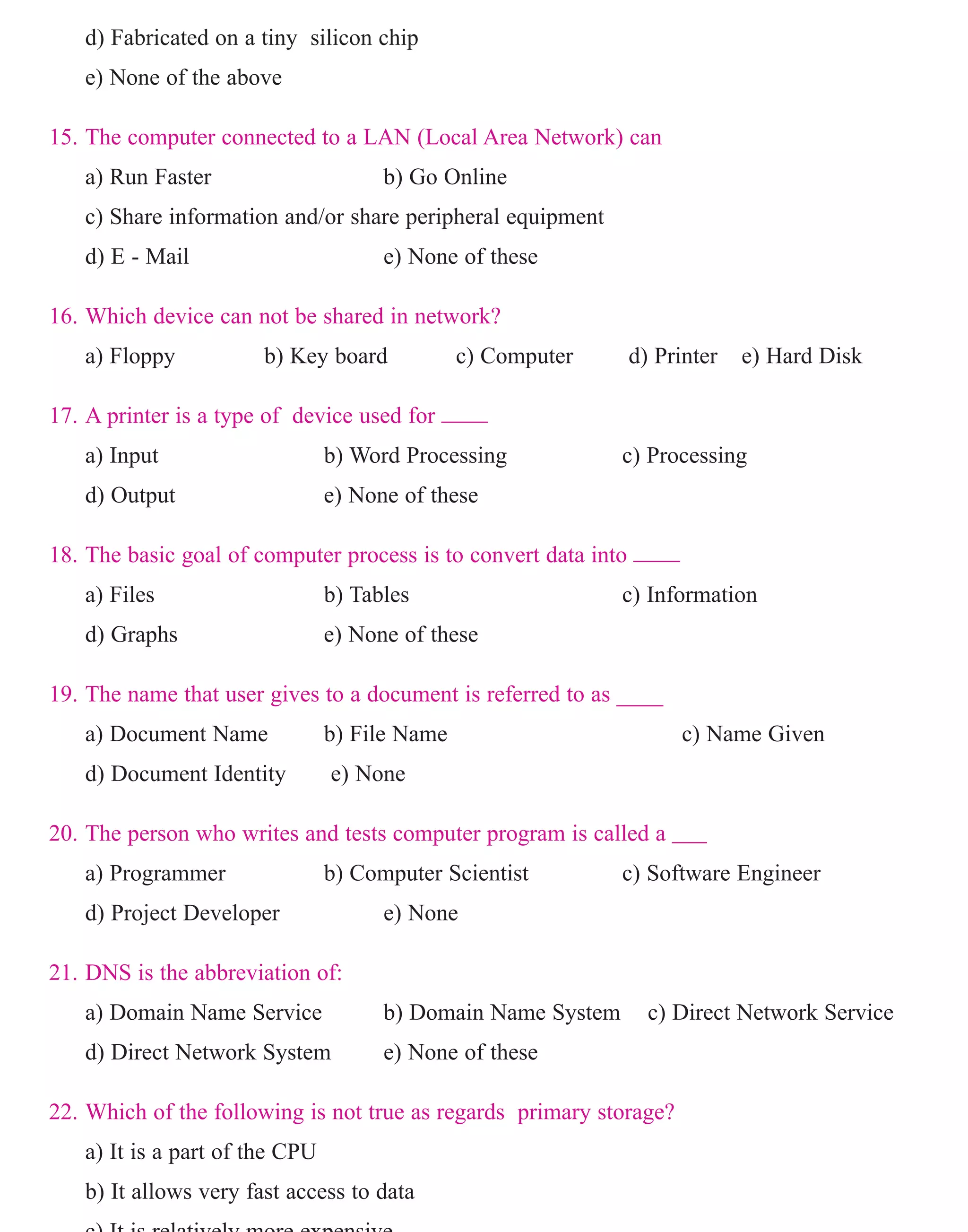 d) Fabricated on a tiny silicon chip
e) None of the above
15. The computer connected to a LAN (Local Area Network) can
a) Run Faster b) Go Online
c) Share information and/or share peripheral equipment
d) E - Mail e) None of these
16. Which device can not be shared in network?
a) Floppy b) Key board c) Computer d) Printer e) Hard Disk
17. A printer is a type of device used for ____
a) Input b) Word Processing c) Processing
d) Output e) None of these
18. The basic goal of computer process is to convert data into ____
a) Files b) Tables c) Information
d) Graphs e) None of these
19. The name that user gives to a document is referred to as ____
a) Document Name b) File Name c) Name Given
d) Document Identity e) None
20. The person who writes and tests computer program is called a ___
a) Programmer b) Computer Scientist c) Software Engineer
d) Project Developer e) None
21. DNS is the abbreviation of:
a) Domain Name Service b) Domain Name System c) Direct Network Service
d) Direct Network System e) None of these
22. Which of the following is not true as regards primary storage?
a) It is a part of the CPU
b) It allows very fast access to data
c) It is relatively more expensive
www.sakshieducation.com
 