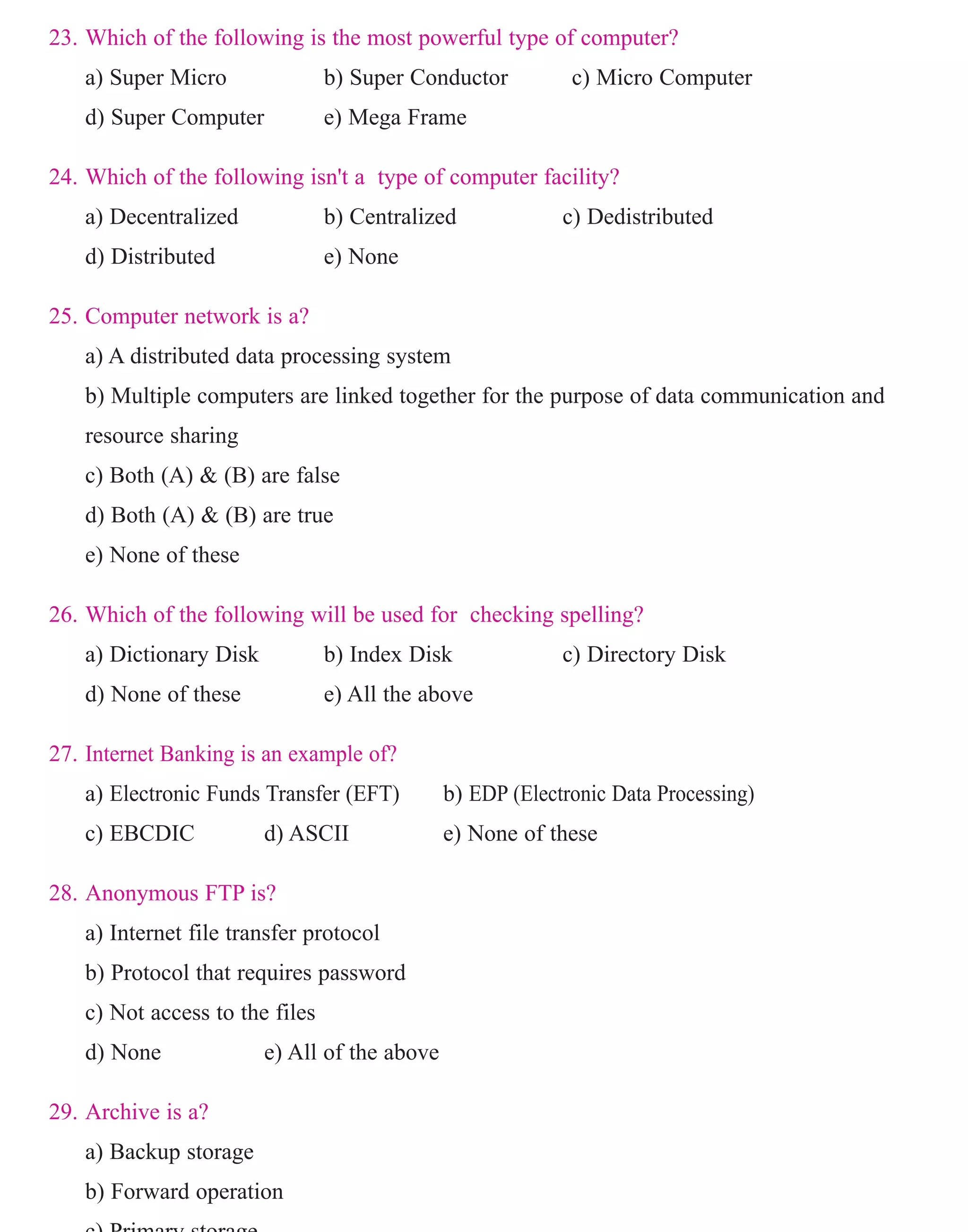 23. Which of the following is the most powerful type of computer?
a) Super Micro b) Super Conductor c) Micro Computer
d) Super Computer e) Mega Frame
24. Which of the following isn't a type of computer facility?
a) Decentralized b) Centralized c) Dedistributed
d) Distributed e) None
25. Computer network is a?
a) A distributed data processing system
b) Multiple computers are linked together for the purpose of data communication and
resource sharing
c) Both (A) & (B) are false
d) Both (A) & (B) are true
e) None of these
26. Which of the following will be used for checking spelling?
a) Dictionary Disk b) Index Disk c) Directory Disk
d) None of these e) All the above
27. Internet Banking is an example of?
a) Electronic Funds Transfer (EFT) b) EDP (Electronic Data Processing)
c) EBCDIC d) ASCII e) None of these
28. Anonymous FTP is?
a) Internet file transfer protocol
b) Protocol that requires password
c) Not access to the files
d) None e) All of the above
29. Archive is a?
a) Backup storage
b) Forward operation
c) Primary storage
www.sakshieducation.com
 