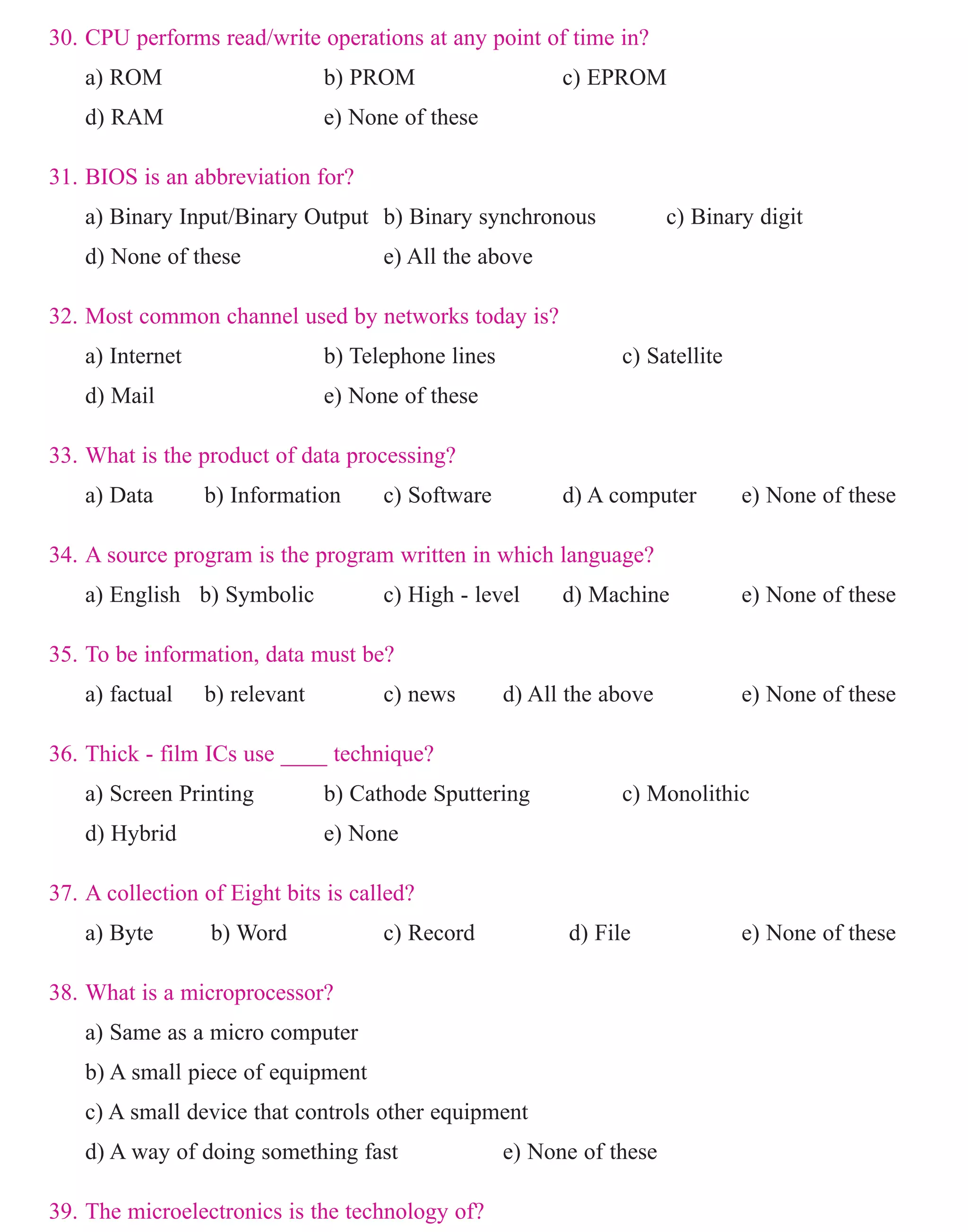 30. CPU performs read/write operations at any point of time in?
a) ROM b) PROM c) EPROM
d) RAM e) None of these
31. BIOS is an abbreviation for?
a) Binary Input/Binary Output b) Binary synchronous c) Binary digit
d) None of these e) All the above
32. Most common channel used by networks today is?
a) Internet b) Telephone lines c) Satellite
d) Mail e) None of these
33. What is the product of data processing?
a) Data b) Information c) Software d) A computer e) None of these
34. A source program is the program written in which language?
a) English b) Symbolic c) High - level d) Machine e) None of these
35. To be information, data must be?
a) factual b) relevant c) news d) All the above e) None of these
36. Thick - film ICs use ____ technique?
a) Screen Printing b) Cathode Sputtering c) Monolithic
d) Hybrid e) None
37. A collection of Eight bits is called?
a) Byte b) Word c) Record d) File e) None of these
38. What is a microprocessor?
a) Same as a micro computer
b) A small piece of equipment
c) A small device that controls other equipment
d) A way of doing something fast e) None of these
39. The microelectronics is the technology of?
a) microprocessor b) microcomputers c) Chips
www.sakshieducation.com
 