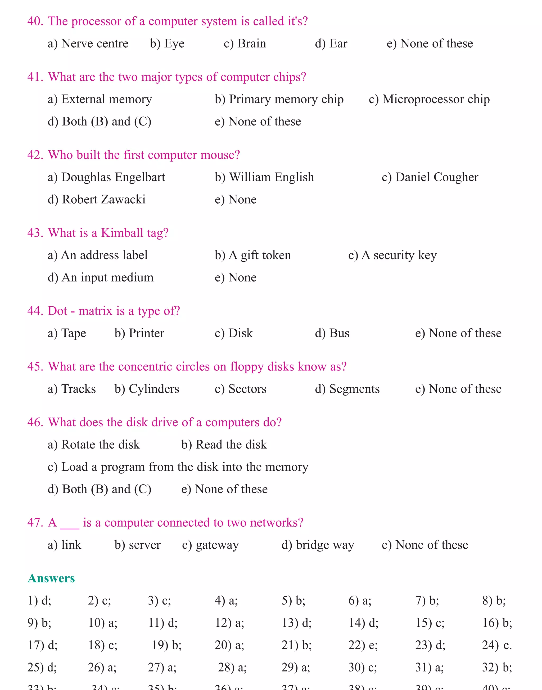 40. The processor of a computer system is called it's?
a) Nerve centre b) Eye c) Brain d) Ear e) None of these
41. What are the two major types of computer chips?
a) External memory b) Primary memory chip c) Microprocessor chip
d) Both (B) and (C) e) None of these
42. Who built the first computer mouse?
a) Doughlas Engelbart b) William English c) Daniel Cougher
d) Robert Zawacki e) None
43. What is a Kimball tag?
a) An address label b) A gift token c) A security key
d) An input medium e) None
44. Dot - matrix is a type of?
a) Tape b) Printer c) Disk d) Bus e) None of these
45. What are the concentric circles on floppy disks know as?
a) Tracks b) Cylinders c) Sectors d) Segments e) None of these
46. What does the disk drive of a computers do?
a) Rotate the disk b) Read the disk
c) Load a program from the disk into the memory
d) Both (B) and (C) e) None of these
47. A ___ is a computer connected to two networks?
a) link b) server c) gateway d) bridge way e) None of these
Answers
1) d; 2) c; 3) c; 4) a; 5) b; 6) a; 7) b; 8) b;
9) b; 10) a; 11) d; 12) a; 13) d; 14) d; 15) c; 16) b;
17) d; 18) c; 19) b; 20) a; 21) b; 22) e; 23) d; 24) c.
25) d; 26) a; 27) a; 28) a; 29) a; 30) c; 31) a; 32) b;
33) b; 34) c; 35) b; 36) a; 37) a; 38) c; 39) c; 40) c;
47) b.
www.sakshieducation.com
 