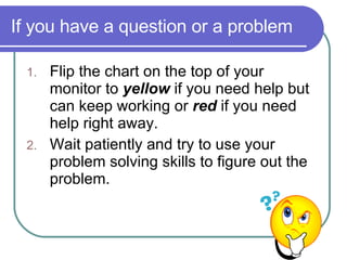 If you have a question or a problem  Flip the chart on the top of your monitor to  yellow  if you need help but can keep working or  red  if you need help right away. Wait patiently and try to use your problem solving skills to figure out the problem. 