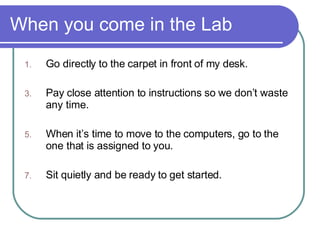 When you come in the Lab Go directly to the carpet in front of my desk.  Pay close attention to instructions so we don’t waste any time. When it’s time to move to the computers, go to the one that is assigned to you. Sit quietly and be ready to get started. 