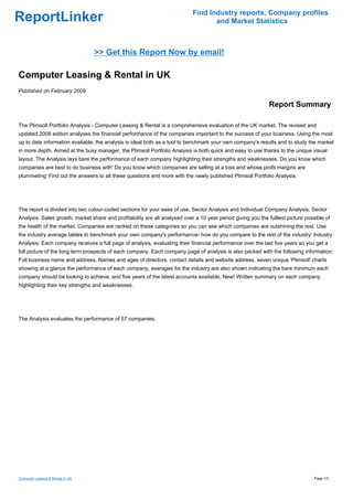 Find Industry reports, Company profiles
ReportLinker                                                                       and Market Statistics



                                  >> Get this Report Now by email!

Computer Leasing & Rental in UK
Published on February 2009

                                                                                                              Report Summary

The Plimsoll Portfolio Analysis - Computer Leasing & Rental is a comprehensive evaluation of the UK market. The revised and
updated 2008 edition analyses the financial performance of the companies important to the success of your business. Using the most
up to date information available, the analysis is ideal both as a tool to benchmark your own company's results and to study the market
in more depth. Aimed at the busy manager, the Plimsoll Portfolio Analysis is both quick and easy to use thanks to the unique visual
layout. The Analysis lays bare the performance of each company highlighting their strengths and weaknesses. Do you know which
companies are best to do business with' Do you know which companies are selling at a loss and whose profit margins are
plummeting' Find out the answers to all these questions and more with the newly published Plimsoll Portfolio Analysis.




The report is divided into two colour-coded sections for your ease of use, Sector Analysis and Individual Company Analysis. Sector
Analysis: Sales growth, market share and profitability are all analysed over a 10 year period giving you the fulllest picture possible of
the health of the market. Companies are ranked on these categories so you can see which companies are outshining the rest. Use
the industry average tables to benchmark your own company's performance- how do you compare to the rest of the industry' Industry
Analysis: Each company receives a full page of analysis, evaluating their financial performance over the last five years so you get a
full picture of the long term prospects of each company. Each company page of analysis is also packed with the following information:
Full business name and address, Names and ages of directors, contact details and website address, seven unique 'Plimsoll' charts
showing at a glance the performance of each company, averages for the industry are also shown indicating the bare minimum each
company should be looking to achieve, and five years of the latest accounts available, New! Written summary on each company
highlighting their key strengths and weaknesses.




The Analysis evaluates the performance of 57 companies.




Computer Leasing & Rental in UK                                                                                                   Page 1/3
 