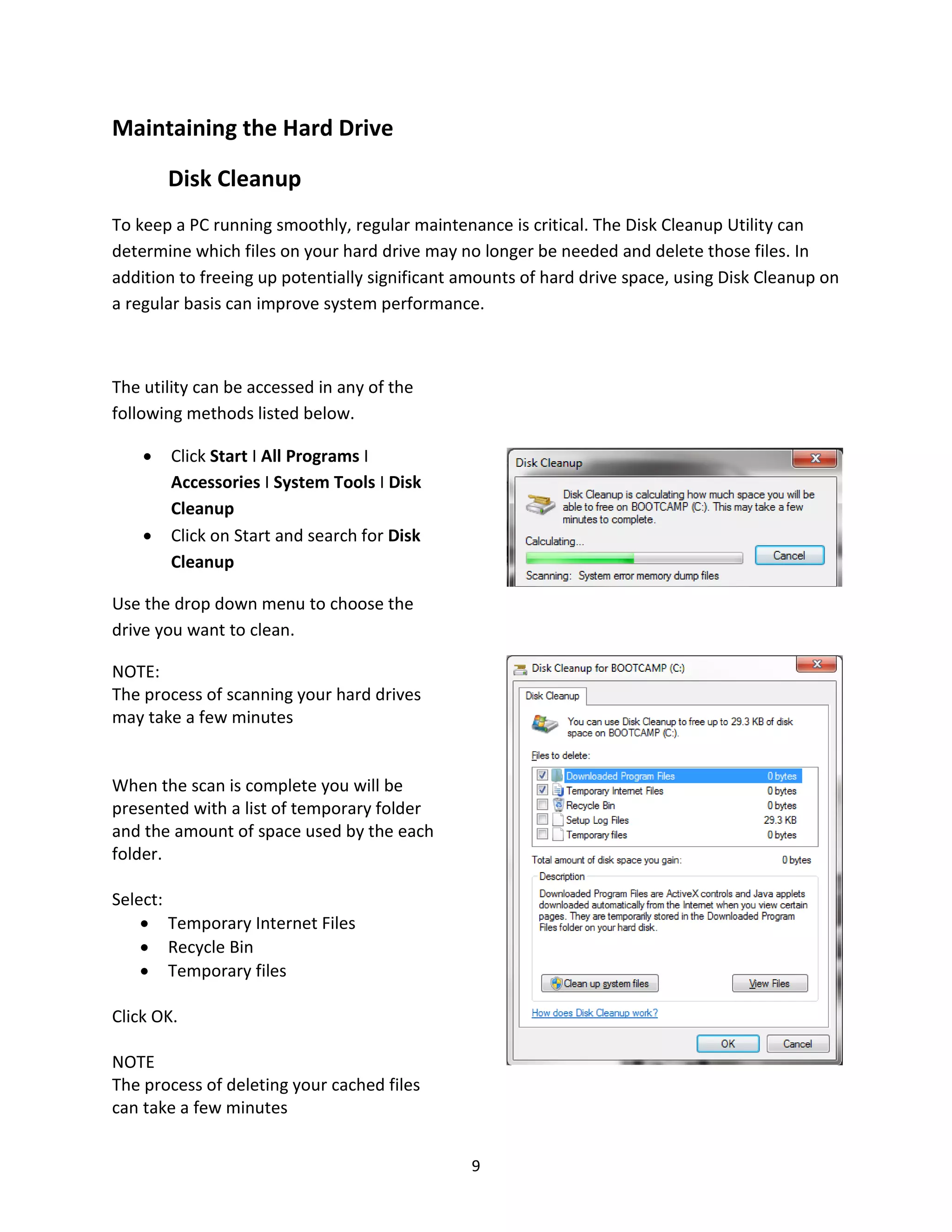 9
Maintaining the Hard Drive
Disk Cleanup
To keep a PC running smoothly, regular maintenance is critical. The Disk Cleanup Utility can
determine which files on your hard drive may no longer be needed and delete those files. In
addition to freeing up potentially significant amounts of hard drive space, using Disk Cleanup on
a regular basis can improve system performance.
The utility can be accessed in any of the
following methods listed below.
• Click Start I All Programs I
Accessories I System Tools I Disk
Cleanup
• Click on Start and search for Disk
Cleanup
Use the drop down menu to choose the
drive you want to clean.
NOTE:
The process of scanning your hard drives
may take a few minutes
When the scan is complete you will be
presented with a list of temporary folder
and the amount of space used by the each
folder.
Select:
• Temporary Internet Files
• Recycle Bin
• Temporary files
Click OK.
NOTE
The process of deleting your cached files
can take a few minutes
 