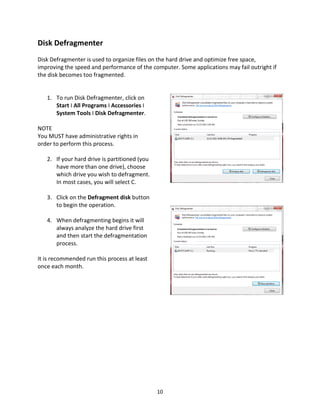 10
Disk Defragmenter
Disk Defragmenter is used to organize files on the hard drive and optimize free space,
improving the speed and performance of the computer. Some applications may fail outright if
the disk becomes too fragmented.
1. To run Disk Defragmenter, click on
Start I All Programs I Accessories I
System Tools I Disk Defragmenter.
NOTE
You MUST have administrative rights in
order to perform this process.
2. If your hard drive is partitioned (you
have more than one drive), choose
which drive you wish to defragment.
In most cases, you will select C.
3. Click on the Defragment disk button
to begin the operation.
4. When defragmenting begins it will
always analyze the hard drive first
and then start the defragmentation
process.
It is recommended run this process at least
once each month.
 