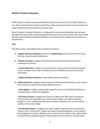 4
McAfee VirusScan Enterprise
CUNY Students are able to download McAfee VirusScan Enterprise from the CUNY eMall at no
cost. We recommend each student installs this on their personal computer not only so they can
protect themselves but everyone they interact with.
When installed, VirusScan Enterprise is configured to use the detection definitions that were
packaged with the product and provide general security for your environment. We recommend
that you obtain the latest detection definitions and customize the configuration to meet your
requirements.
Task
Take these actions immediately after installing the product.
1. Update detection definitions. Perform an Update Now task to ensure that you have
the most recent detection definitions.
2. Prevent intrusions. Configure these features to prevent potential threats from
accessing your systems:
• Access Protection. Configure access protection rules to prevent unwanted changes
to your computer and enable the option to prevent McAfee processes from being
terminated.
• Buffer Overflow Protection. Enable buffer overflow detection.
3. Detect intrusions. Configure these features to detect potential threats on your system,
then notify you and take action when detections occur:
• Auto Update. Configure update tasks to get the most current detection definitions,
scanning engine, and product upgrades.
• On-Access Scanner. Configure the scanner to detect and take action on potential
threats as they are accessed in your environment. Enable scanning of unwanted
programs. If you installed the AntiSpyware Enterprise Module, you can also scan for
cookies in the cookies folder.
• On-Demand Scanner. Configure scan tasks to detect and take action on potential
threats in your environment. Enable scanning of unwanted programs. If you installed
the AntiSpyware Enterprise Module, you can also scan for cookies in the cookies folder
and potentially unwanted spyware-related registry entries that were not previously
 