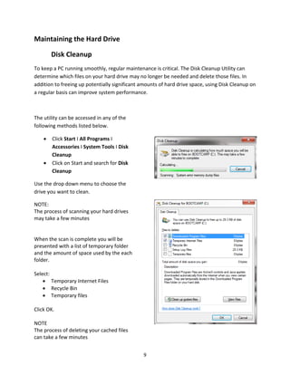 9
Maintaining the Hard Drive
Disk Cleanup
To keep a PC running smoothly, regular maintenance is critical. The Disk Cleanup Utility can
determine which files on your hard drive may no longer be needed and delete those files. In
addition to freeing up potentially significant amounts of hard drive space, using Disk Cleanup on
a regular basis can improve system performance.
The utility can be accessed in any of the
following methods listed below.
• Click Start I All Programs I
Accessories I System Tools I Disk
Cleanup
• Click on Start and search for Disk
Cleanup
Use the drop down menu to choose the
drive you want to clean.
NOTE:
The process of scanning your hard drives
may take a few minutes
When the scan is complete you will be
presented with a list of temporary folder
and the amount of space used by the each
folder.
Select:
• Temporary Internet Files
• Recycle Bin
• Temporary files
Click OK.
NOTE
The process of deleting your cached files
can take a few minutes
 