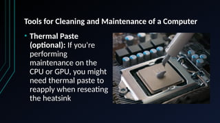 Tools for Cleaning and Maintenance of a Computer
• Thermal Paste
(optional): If you're
performing
maintenance on the
CPU or GPU, you might
need thermal paste to
reapply when reseating
the heatsink
 