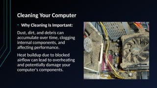Cleaning Your Computer
• Why Cleaning Is Important:
Dust, dirt, and debris can
accumulate over time, clogging
internal components, and
affecting performance.
Heat buildup due to blocked
airflow can lead to overheating
and potentially damage your
computer's components.
 