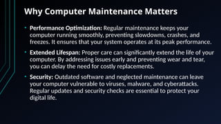 Why Computer Maintenance Matters
• Performance Optimization: Regular maintenance keeps your
computer running smoothly, preventing slowdowns, crashes, and
freezes. It ensures that your system operates at its peak performance.
• Extended Lifespan: Proper care can significantly extend the life of your
computer. By addressing issues early and preventing wear and tear,
you can delay the need for costly replacements.
• Security: Outdated software and neglected maintenance can leave
your computer vulnerable to viruses, malware, and cyberattacks.
Regular updates and security checks are essential to protect your
digital life.
 