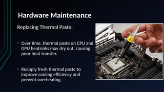 Hardware Maintenance
Replacing Thermal Paste:
• Over time, thermal paste on CPU and
GPU heatsinks may dry out, causing
poor heat transfer.
• Reapply fresh thermal paste to
improve cooling efficiency and
prevent overheating.
 