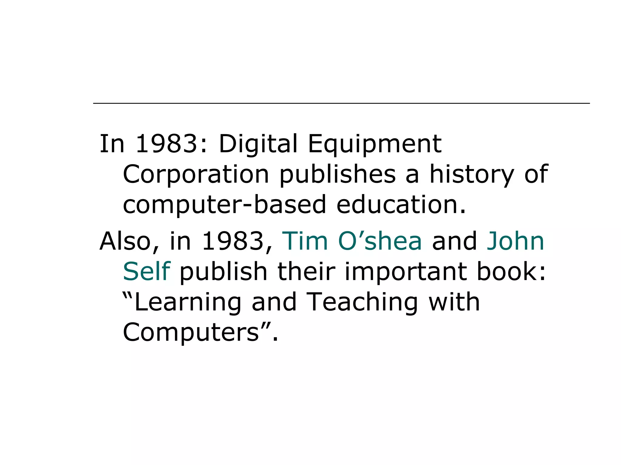 In 1983: Digital Equipment Corporation publishes a history of computer-based education. Also, in 1983,  Tim O’shea  and  John Self  publish their important book: “Learning and Teaching with Computers”.  