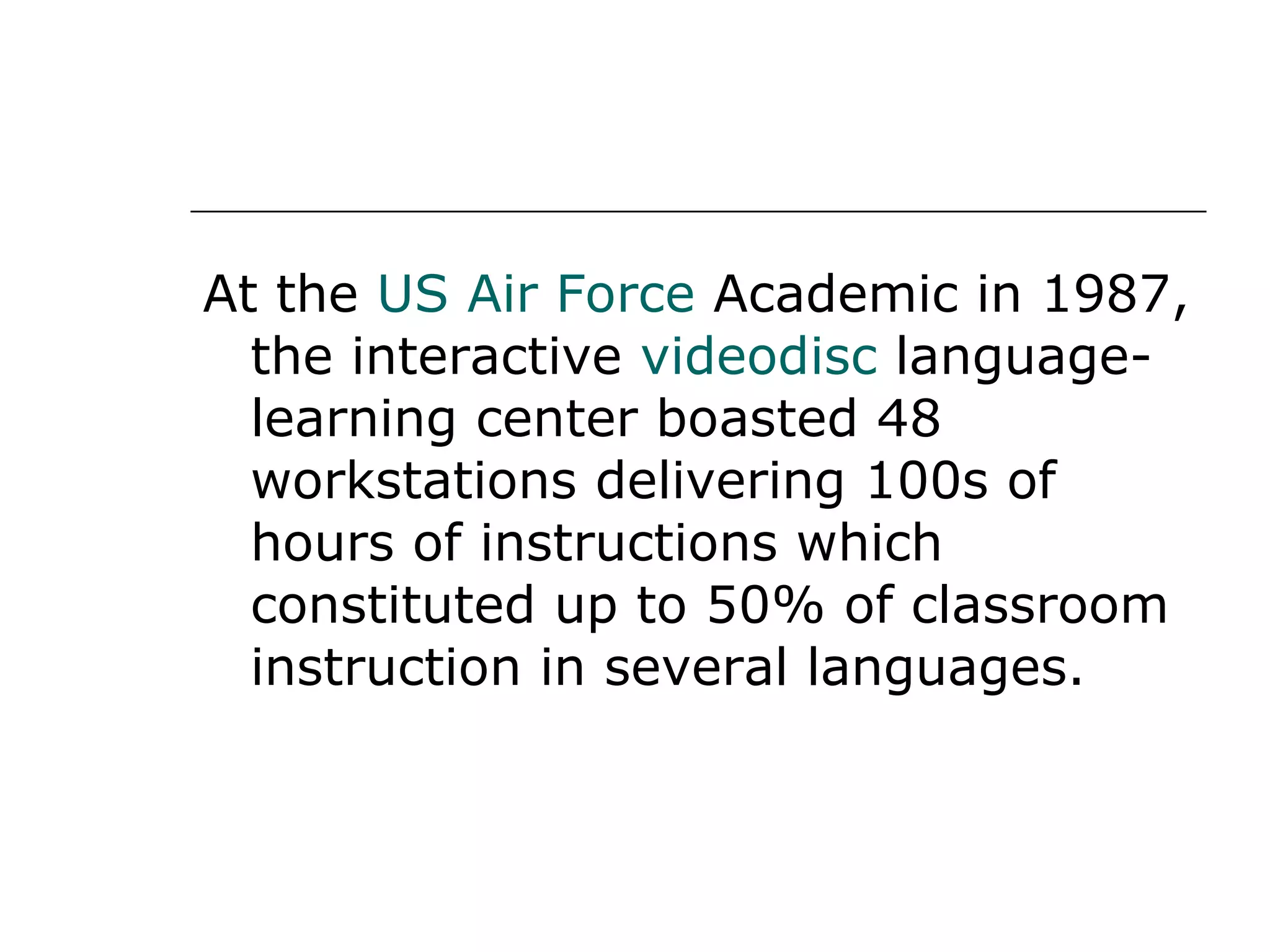 At the  US Air Force  Academic in 1987, the interactive  videodisc  language-learning center boasted 48 workstations delivering 100s of hours of instructions which constituted up to 50% of classroom instruction in several languages. 