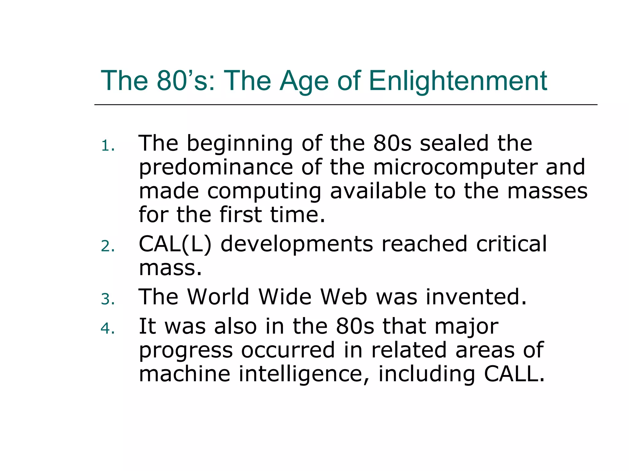 The 80’s: The Age of Enlightenment The beginning of the 80s sealed the predominance of the microcomputer and made computing available to the masses for the first time. CAL(L) developments reached critical mass. The World Wide Web was invented. It was also in the 80s that major progress occurred in related areas of machine intelligence, including CALL. 
