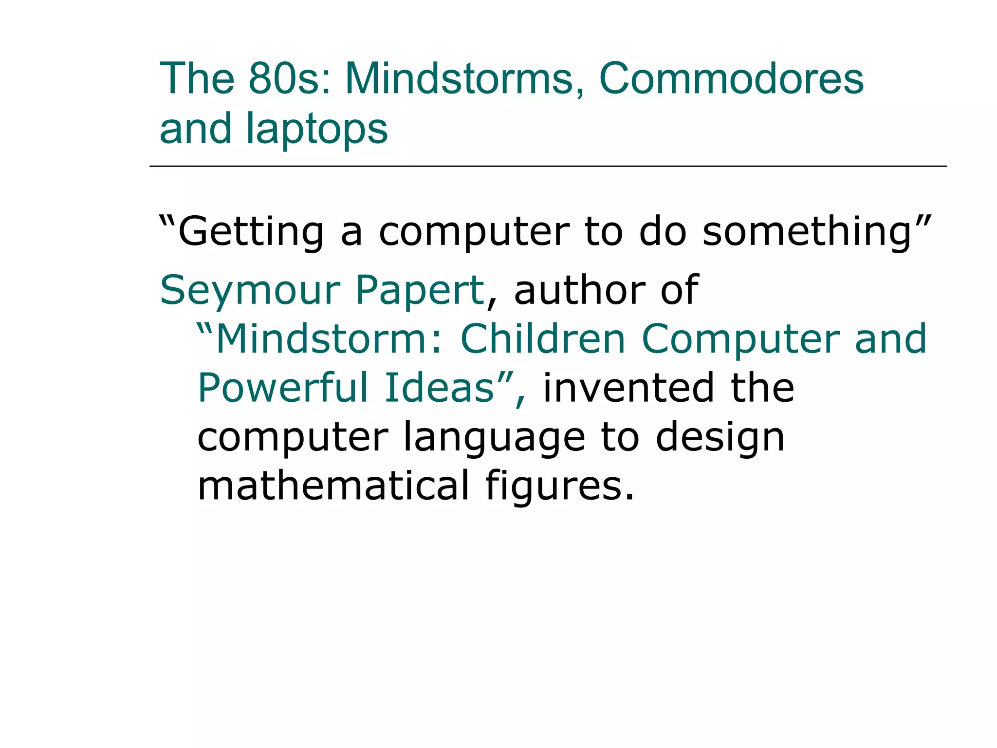 The 80s: Mindstorms, Commodores and laptops  “ Getting a computer to do something” Seymour Papert , author of  “Mindstorm: Children Computer and Powerful Ideas”,  invented the computer language to design mathematical figures. 