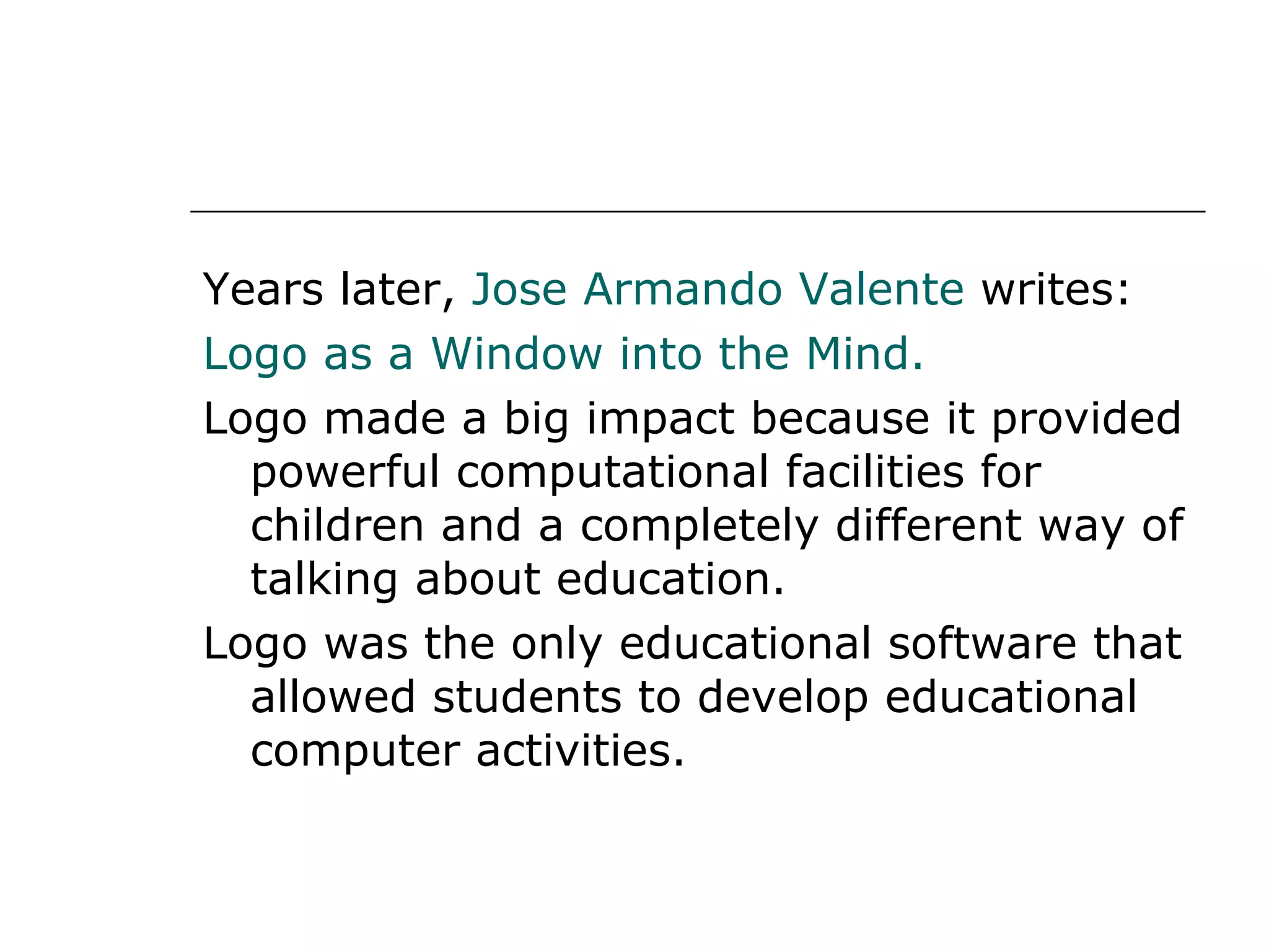 Years later,  Jose Armando Valente  writes: Logo as a Window into the Mind. Logo made a big impact because it provided powerful computational facilities for children and a completely different way of talking about education. Logo was the only educational software that allowed students to develop educational computer activities. 