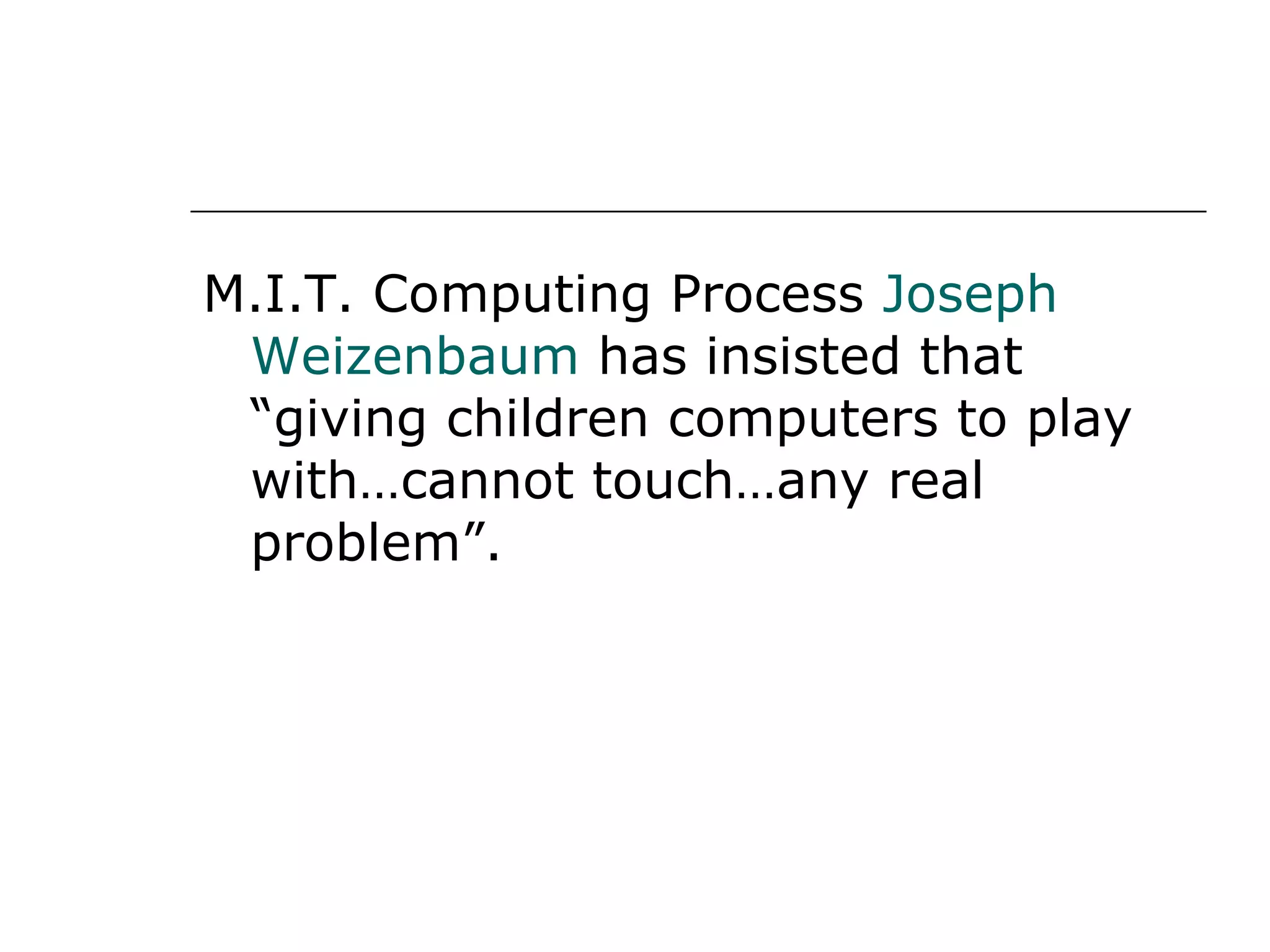 M.I.T. Computing Process  Joseph Weizenbaum  has insisted that “giving children computers to play with…cannot touch…any real problem”.  