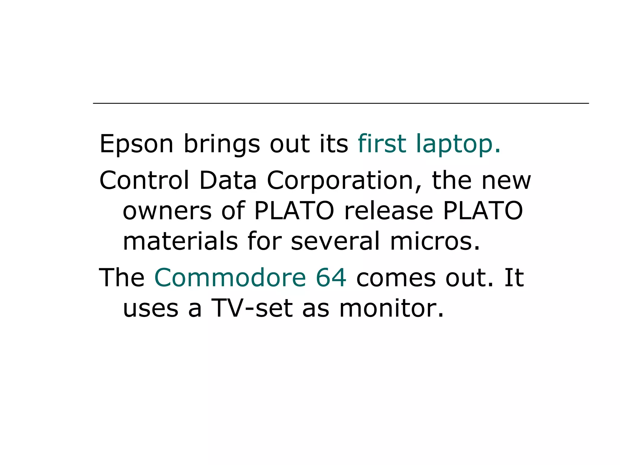 Epson brings out its  first laptop. Control Data Corporation, the new owners of PLATO release PLATO materials for several micros. The  Commodore 64  comes out. It uses a TV-set as monitor. 