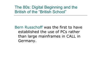 The 80s: Digital Beginning and the British of the “British School” Bern Russchoff  was the first to have established the use of PCs rather than large mainframes in CALL in Germany. 