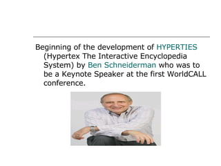 Beginning of the development of  HYPERTIES  (Hypertex The Interactive Encyclopedia System) by  Ben Schneiderman  who was to be a Keynote Speaker at the first WorldCALL conference. 