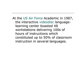 At the  US Air Force  Academic in 1987, the interactive  videodisc  language-learning center boasted 48 workstations delivering 100s of hours of instructions which constituted up to 50% of classroom instruction in several languages. 