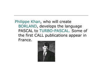 Philippe Khan , who will create  BORLAND , develops the language PASCAL to  TURBO-PASCAL.  Some of the first CALL publications appear in France. 