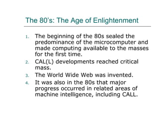 The 80’s: The Age of Enlightenment The beginning of the 80s sealed the predominance of the microcomputer and made computing available to the masses for the first time. CAL(L) developments reached critical mass. The World Wide Web was invented. It was also in the 80s that major progress occurred in related areas of machine intelligence, including CALL. 