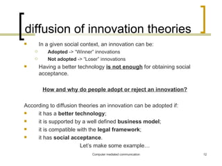 diffusion of innovation theories In a given social context, an innovation can be:  Adopted  -> “Winner” innovations Not adopted  -> “Loser” innovations Having a better technology  is not enough   for obtaining   social acceptance. How and why do people adopt or reject an innovation? According to diffusion theories an innovation can be adopted if: it has a  better technology ; it is supported by a well defined  business model ; it is compatible with the  legal framework ; it has  social acceptance .  Let’s make some example… 