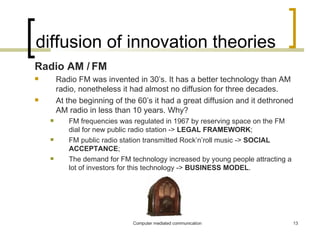 diffusion of innovation theories Radio AM / FM Radio FM was invented in 30’s. It has a better technology than AM radio, nonetheless it had almost no diffusion for three decades. At the beginning of the 60’s it had a great diffusion and it dethroned AM radio in less than 10 years. Why?  FM frequencies was regulated in 1967 by reserving space on the FM dial for new public radio station ->  LEGAL FRAMEWORK ; FM public radio station transmitted Rock’n’roll music ->  SOCIAL   ACCEPTANCE ; The demand for FM technology increased by young people attracting a lot of investors for this technology ->  BUSINESS MODEL . 